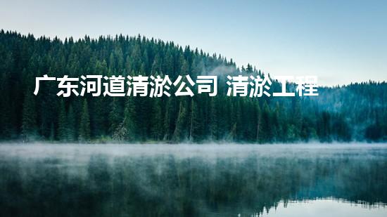 广东河道清淤公司 清淤工程的技术革新与挑战！